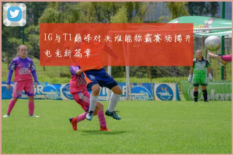 IG与T1巅峰对决谁能称霸赛场揭开电竞新篇章