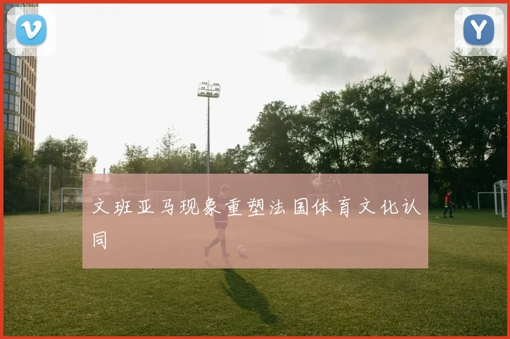 文班亚马现象重塑法国体育文化认同