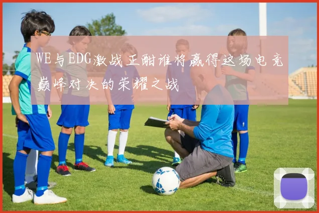 WE与EDG激战正酣谁将赢得这场电竞巅峰对决的荣耀之战