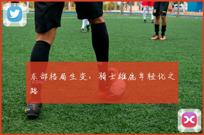 东部格局生变，骑士雄鹿年轻化之路