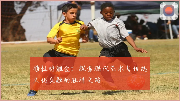 穆拉特雅金：探索现代艺术与传统文化交融的独特之路