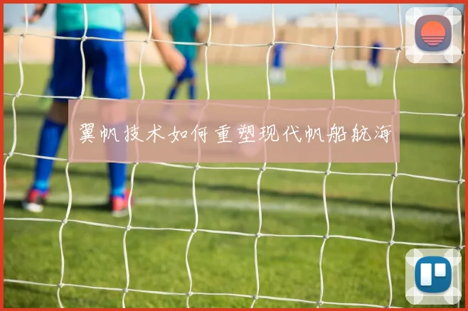 翼帆技术如何重塑现代帆船航海