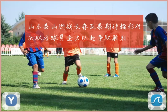 山东泰山迎战长春亚泰期待精彩对决双方球员全力以赴争取胜利