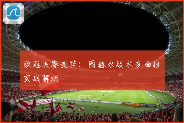 欧冠决赛变阵：图赫尔战术多面性实战解析