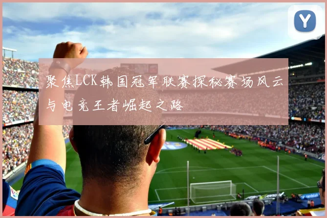 聚焦LCK韩国冠军联赛探秘赛场风云与电竞王者崛起之路