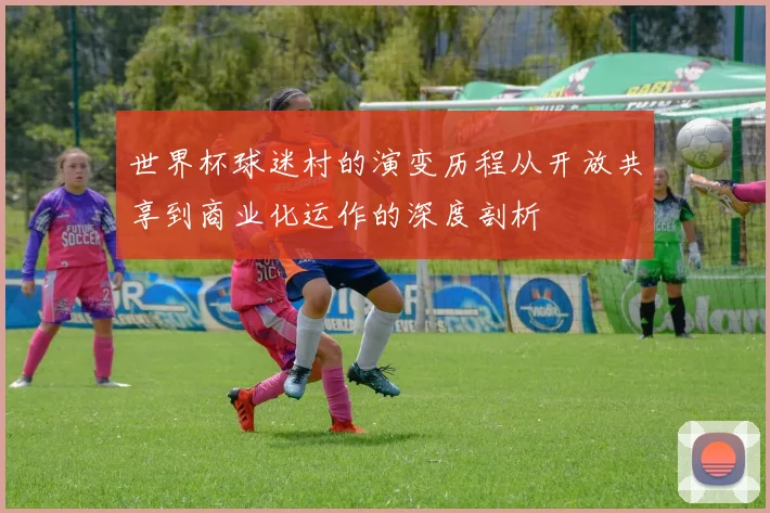 世界杯球迷村的演变历程从开放共享到商业化运作的深度剖析