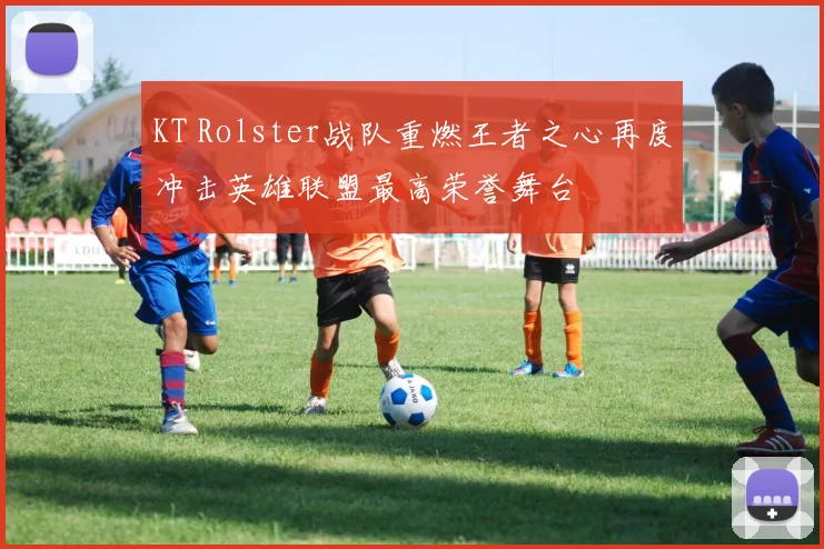 KT Rolster战队重燃王者之心再度冲击英雄联盟最高荣誉舞台