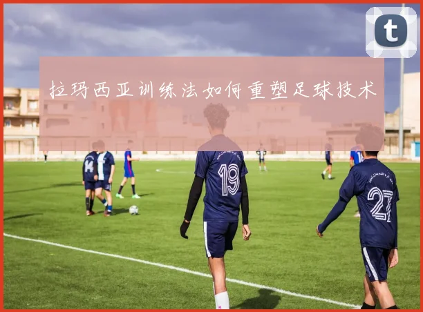 拉玛西亚训练法如何重塑足球技术
