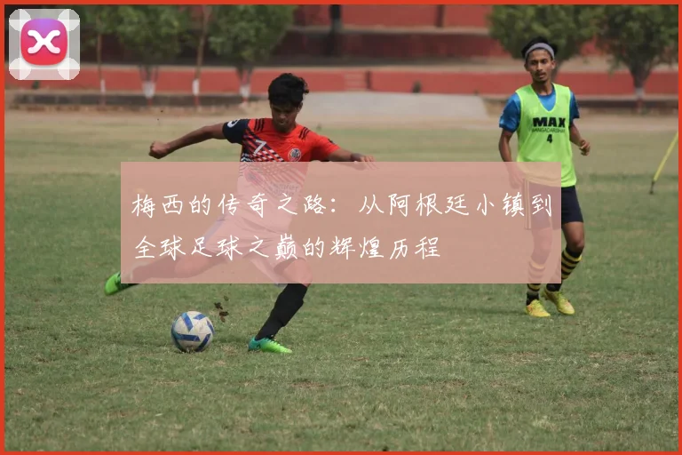 梅西的传奇之路：从阿根廷小镇到全球足球之巅的辉煌历程
