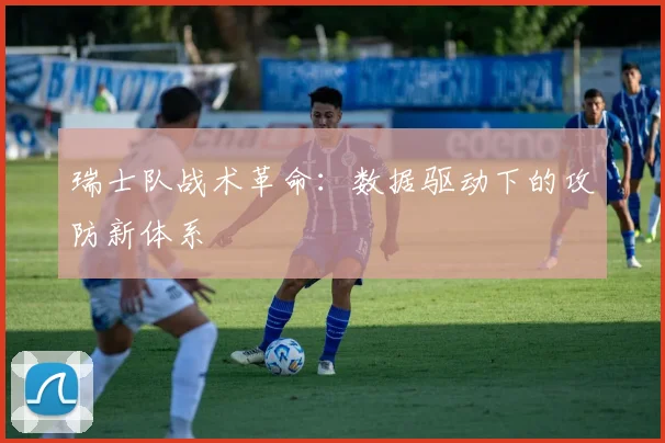 瑞士队战术革命：数据驱动下的攻防新体系